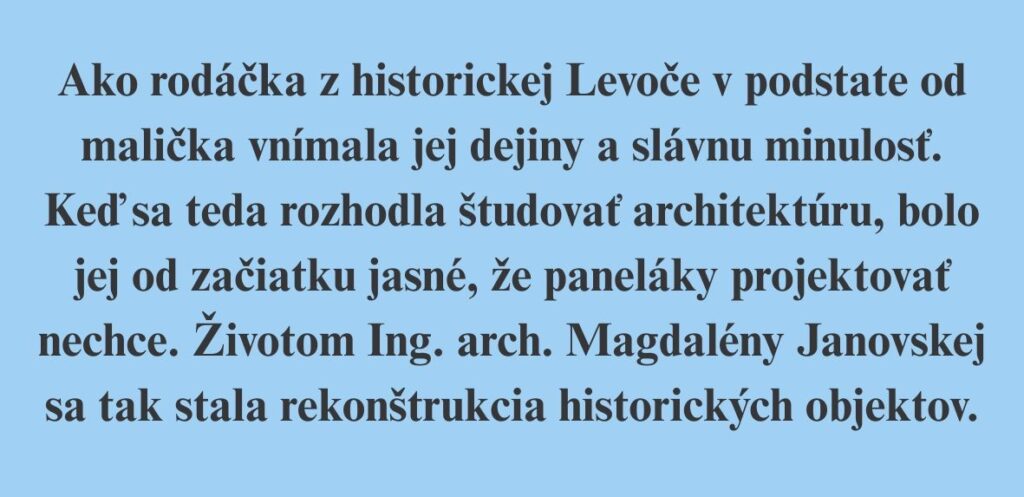 Ako rodáčka z historickej Levoče v podstate od malička vnímala jej dejiny a slávnu minulosť. Keď sa teda rozhodla študovať architektúru, bolo jej od začiatku jasné, že paneláky projektovať nechce. Životom Ing. arch. Magdalény Janovskej sa tak stala rekonštrukcia historických objektov.