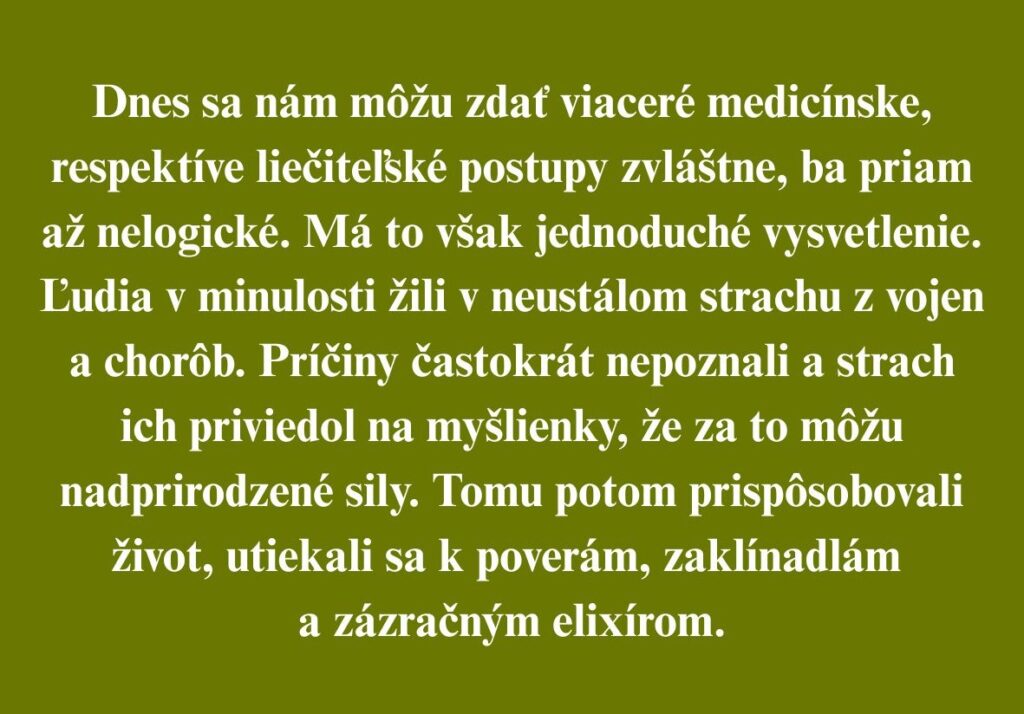 Dnes sa nám môžu zdať viaceré medicínske, respektíve liečiteľské postupy zvláštne, ba priam až nelogické. Má to však jednoduché vysvetlenie. Ľudia v minulosti žili v neustálom strachu z vojen a chorôb. Príčiny častokrát nepoznali a strach ich priviedol na myšlienky, že za to môžu nadprirodzené sily. Tomu potom prispôsobovali život, utiekali sa k poverám, zaklínadlám a zázračným elixírom.