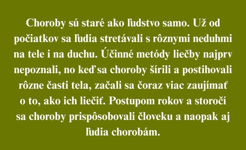 Choroby sú staré ako ľudstvo samo. Už od počiatkov sa ľudia stretávali s rôznymi neduhmi na tele i na duchu. Účinné metódy liečby najprv nepoznali, no keď sa choroby šírili a postihovali rôzne časti tela, začali sa čoraz viac zaujímať o to, ako ich liečiť. Postupom rokov a storočí sa choroby prispôsobovali človeku a naopak aj ľudia chorobám.